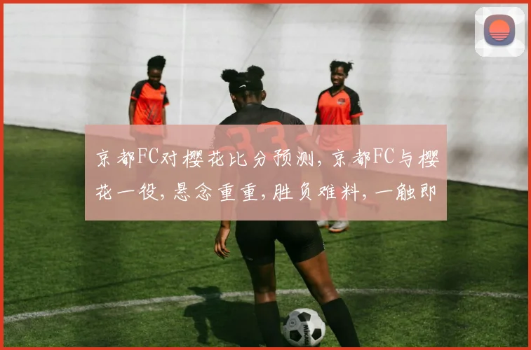 京都FC对樱花比分预测,京都FC与樱花一役,悬念重重,胜负难料,一触即发。